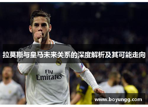 拉莫斯与皇马未来关系的深度解析及其可能走向 拉莫斯与皇马未来关系的深度解析及其可能走向