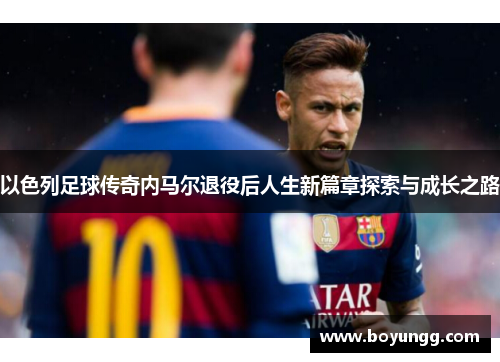 以色列足球传奇内马尔退役后人生新篇章探索与成长之路 以色列足球传奇内马尔退役后人生新篇章探索与成长之路