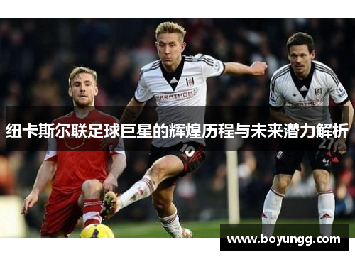 纽卡斯尔联足球巨星的辉煌历程与未来潜力解析 纽卡斯尔联足球巨星的辉煌历程与未来潜力解析