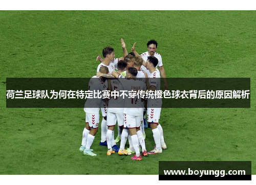 荷兰足球队为何在特定比赛中不穿传统橙色球衣背后的原因解析